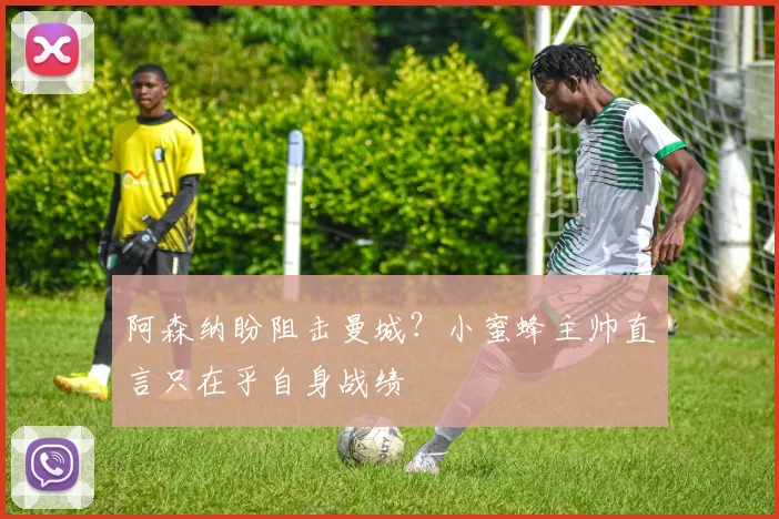 阿森纳盼阻击曼城?小蜜蜂主帅直言只在乎自身战绩