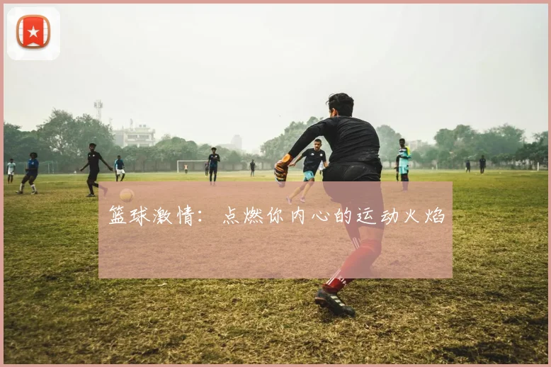 篮球激情:点燃你内心的运动火焰