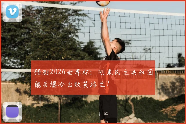 预测2026世界杯：刚果民主共和国能否爆冷击败英格兰？