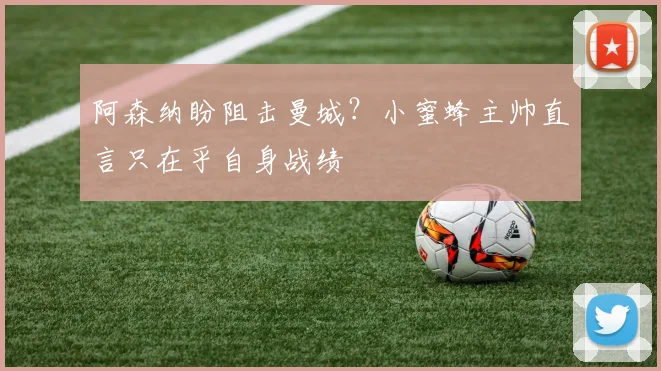 阿森纳盼阻击曼城？小蜜蜂主帅直言只在乎自身战绩
