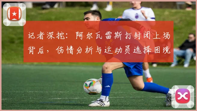 记者深挖：阿尔瓦雷斯打封闭上场背后，伤情分析与运动员选择困境
