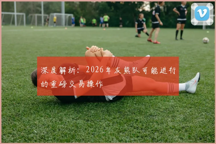 深度解析：2026年灰熊队可能进行的重磅交易操作