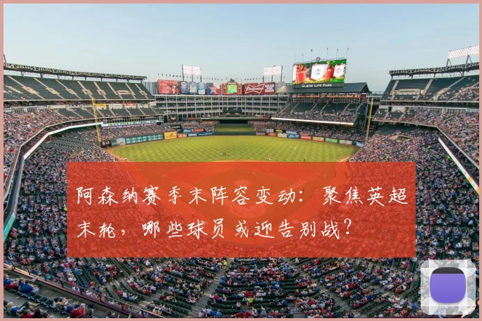 阿森纳赛季末阵容变动：聚焦英超末轮，哪些球员或迎告别战？