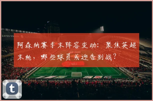 阿森纳赛季末阵容变动:聚焦英超末轮,哪些球员或迎告别战?